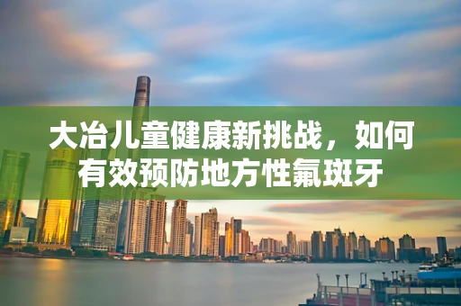大冶儿童健康新挑战，如何有效预防地方性氟斑牙
