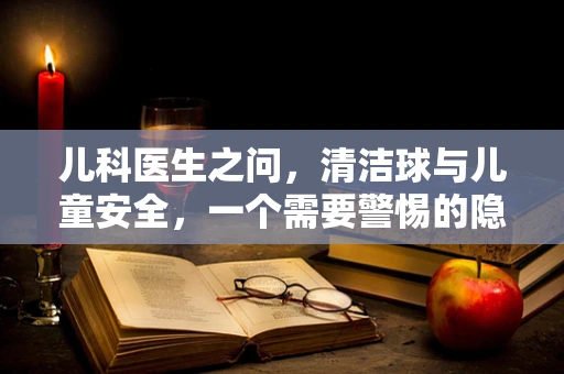 儿科医生之问，清洁球与儿童安全，一个需要警惕的隐形威胁？