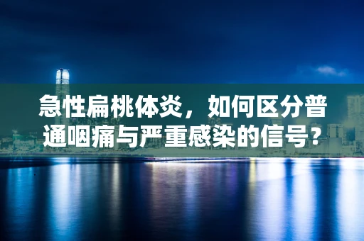 急性扁桃体炎，如何区分普通咽痛与严重感染的信号？