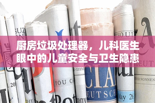 厨房垃圾处理器，儿科医生眼中的儿童安全与卫生隐患？