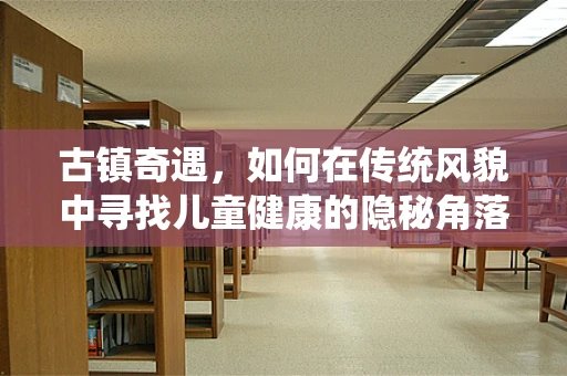 古镇奇遇，如何在传统风貌中寻找儿童健康的隐秘角落？