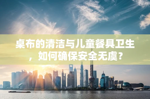 桌布的清洁与儿童餐具卫生，如何确保安全无虞？