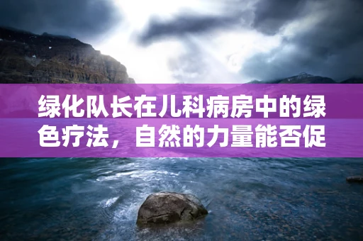 绿化队长在儿科病房中的绿色疗法，自然的力量能否促进儿童康复？