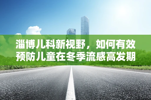 淄博儿科新视野，如何有效预防儿童在冬季流感高发期的健康挑战？
