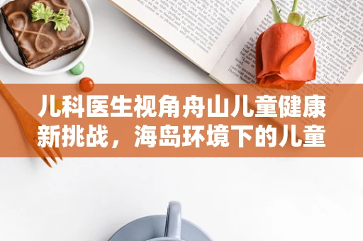 儿科医生视角舟山儿童健康新挑战，海岛环境下的儿童营养与微量元素缺乏问题