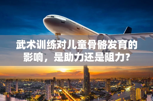 武术训练对儿童骨骼发育的影响，是助力还是阻力？