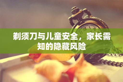 剃须刀与儿童安全，家长需知的隐藏风险