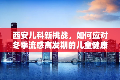 西安儿科新挑战，如何应对冬季流感高发期的儿童健康守护？