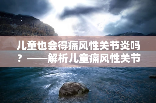儿童也会得痛风性关节炎吗？——解析儿童痛风性关节炎的成因与预防
