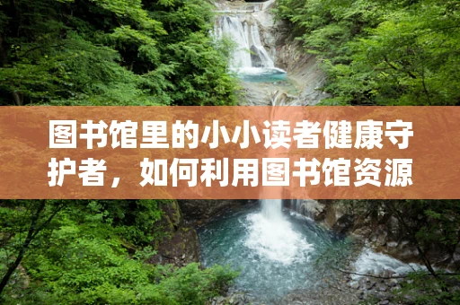 图书馆里的小小读者健康守护者，如何利用图书馆资源促进儿童健康阅读？