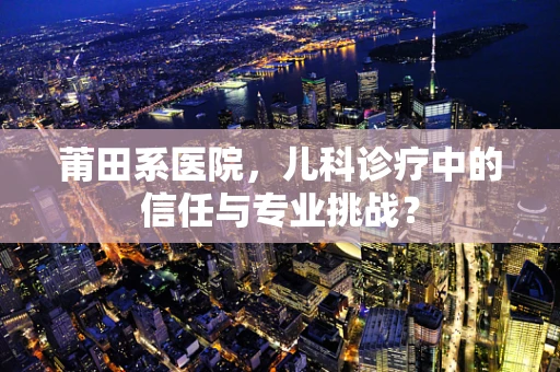 莆田系医院，儿科诊疗中的信任与专业挑战？