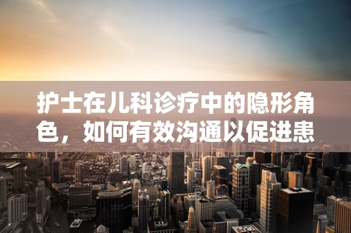 护士在儿科诊疗中的隐形角色，如何有效沟通以促进患儿康复？
