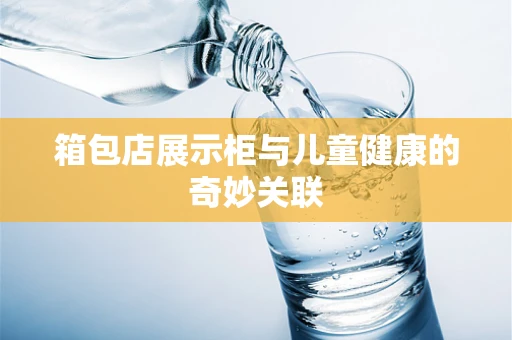 箱包店展示柜与儿童健康的奇妙关联
