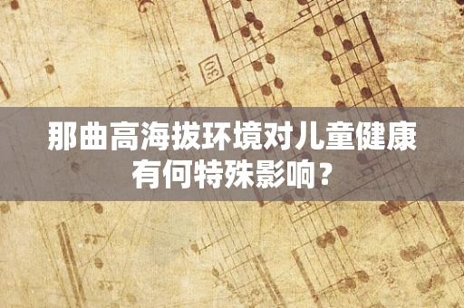 那曲高海拔环境对儿童健康有何特殊影响？