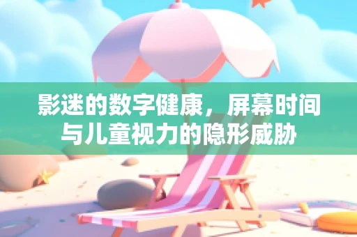影迷的数字健康，屏幕时间与儿童视力的隐形威胁