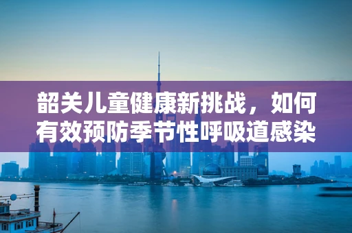 韶关儿童健康新挑战，如何有效预防季节性呼吸道感染？