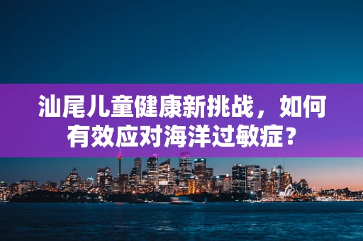 汕尾儿童健康新挑战，如何有效应对海洋过敏症？