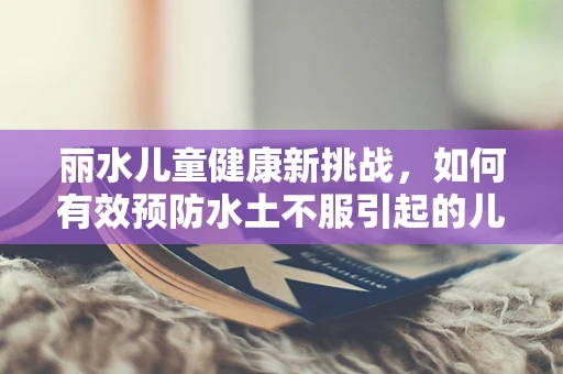 丽水儿童健康新挑战，如何有效预防水土不服引起的儿科疾病？