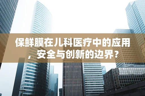 保鲜膜在儿科医疗中的应用，安全与创新的边界？
