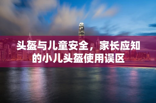 头盔与儿童安全，家长应知的小儿头盔使用误区