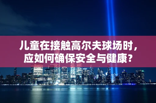 儿童在接触高尔夫球场时，应如何确保安全与健康？
