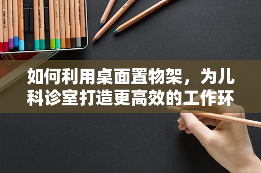 如何利用桌面置物架，为儿科诊室打造更高效的工作环境？