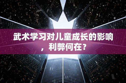 武术学习对儿童成长的影响，利弊何在？