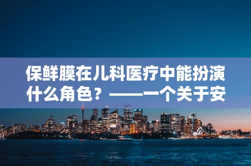 保鲜膜在儿科医疗中能扮演什么角色？——一个关于安全与创新的思考