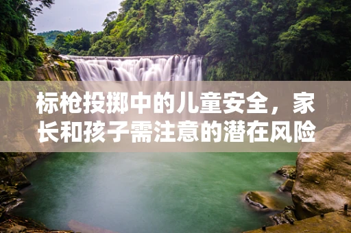 标枪投掷中的儿童安全，家长和孩子需注意的潜在风险？