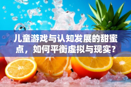 儿童游戏与认知发展的甜蜜点，如何平衡虚拟与现实？