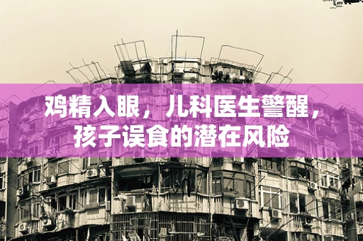 鸡精入眼，儿科医生警醒，孩子误食的潜在风险
