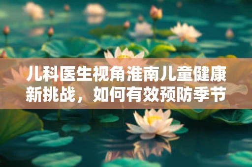 儿科医生视角淮南儿童健康新挑战，如何有效预防季节性流感的流行？