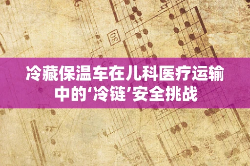 冷藏保温车在儿科医疗运输中的‘冷链’安全挑战