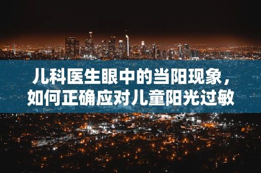 儿科医生眼中的当阳现象，如何正确应对儿童阳光过敏？