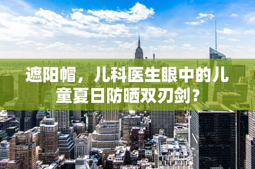遮阳帽，儿科医生眼中的儿童夏日防晒双刃剑？