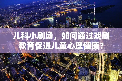 儿科小剧场，如何通过戏剧教育促进儿童心理健康？