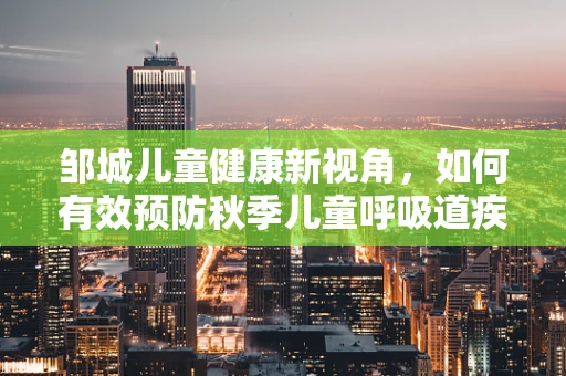 邹城儿童健康新视角，如何有效预防秋季儿童呼吸道疾病？