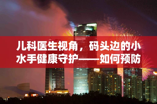 儿科医生视角，码头边的小水手健康守护——如何预防儿童在码头游玩时的意外伤害？