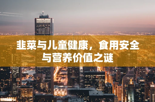 韭菜与儿童健康，食用安全与营养价值之谜