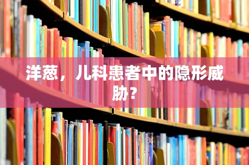 洋葱，儿科患者中的隐形威胁？