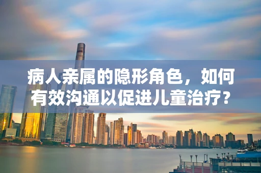 病人亲属的隐形角色，如何有效沟通以促进儿童治疗？