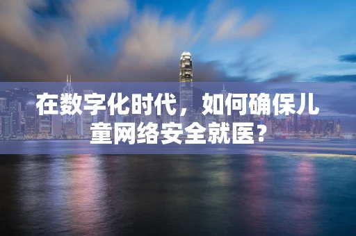 在数字化时代，如何确保儿童网络安全就医？