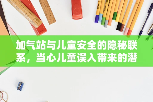 加气站与儿童安全的隐秘联系，当心儿童误入带来的潜在风险