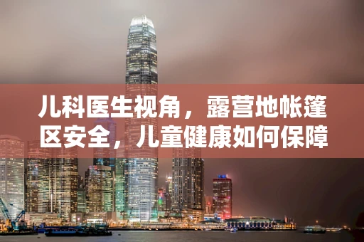 儿科医生视角，露营地帐篷区安全，儿童健康如何保障？
