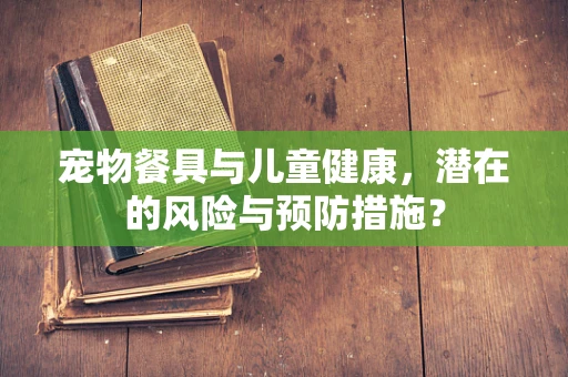 宠物餐具与儿童健康，潜在的风险与预防措施？