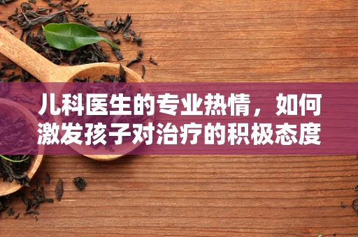 儿科医生的专业热情，如何激发孩子对治疗的积极态度？