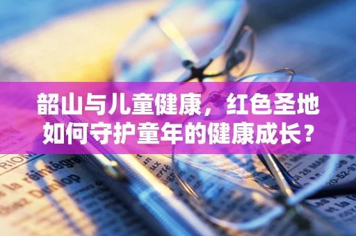 韶山与儿童健康，红色圣地如何守护童年的健康成长？
