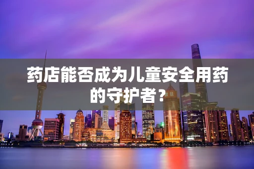 药店能否成为儿童安全用药的守护者？