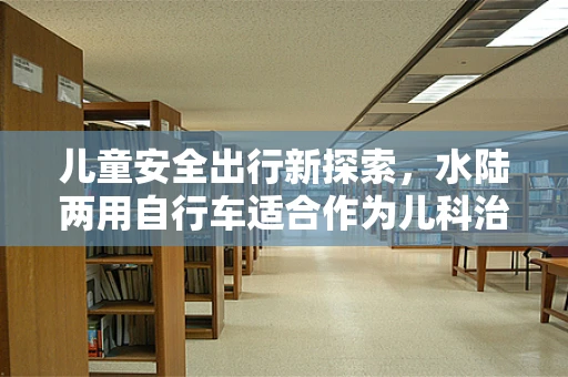儿童安全出行新探索，水陆两用自行车适合作为儿科治疗玩具吗？