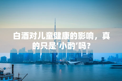 白酒对儿童健康的影响，真的只是‘小酌’吗？